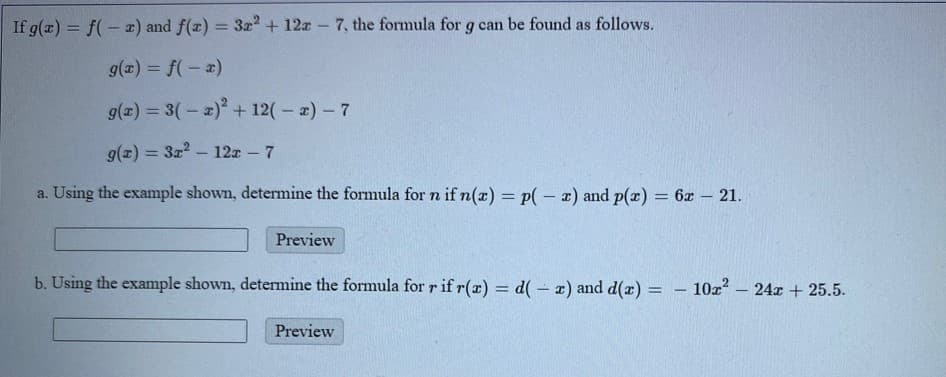 If g(x) = f(- z) and f(x) = 3r + 12a 7, the formula for g can be found as follows.
%3D
g(x) = f(- 2)
g(x) = 3(-a) + 12(-)-7
g(z) = 3z? – 12x - 7
%3D
a. Using the example shown, determine the formula for n if n(a) = p(- x) and p(x) = 6x – 21.
%3D
Preview
b. Using the example shown, determine the formula for r if r(a) = d( - x) and d(r) = – 10x?
24x + 25.5.
%3D
|
Preview
