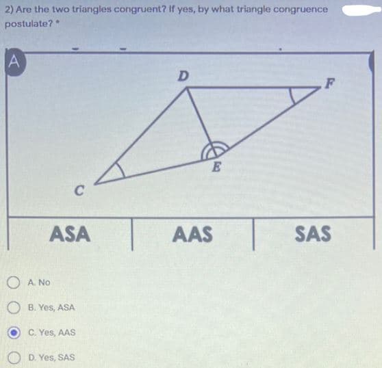 2) Are the two triangles congruent? If yes, by what triangle congruence
postulate?
A
C
ASA
AAS
SAS
O A No
O B. Yes, ASA
O C. Yes, AAS
D. Yes, SAS

