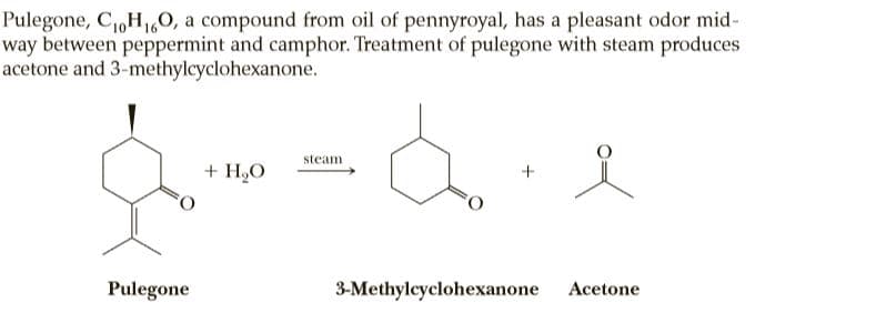 Pulegone, C,H160, a compound from oil of pennyroyal, has a pleasant odor mid-
way between peppermint and camphor. Treatment of pulegone with steam produces
acetone and 3-methylcyclohexanone.
steam
+ H,O
Pulegone
3-Methylcyclohexanone
Acetone
