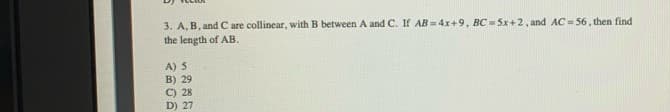 3. A, B, and C are collinear, with B between A and C. If AB =4x+9, BC = 5x+2, and AC= 56 , then find
the length of AB.
A) 5
B) 29
C) 28
D) 27
