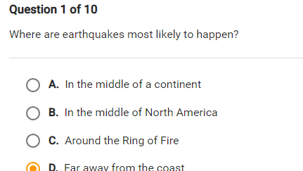 Question 1 of 10
Where are earthquakes most likely to happen?
O A. In the middle of a continent
B. In the middle of North America
O C. Around the Ring of Fire
P. Far away from the coast
