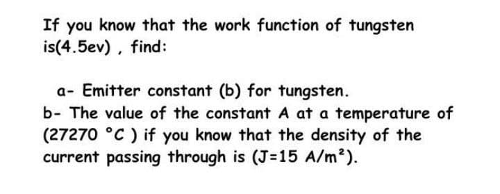 If you know that the work function of tungsten
is(4.5ev), find:
a- Emitter constant (b) for tungsten.
b- The value of the constant A at a temperature of
(27270 °C ) if you know that the density of the
current passing through is (J=15 A/m2).
