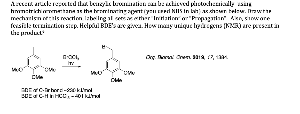 A recent article reported that benzylic bromination can be achieved photochemically using
bromotrichloromethane as the brominating agent (you used NBS in lab) as shown below. Draw the
mechanism of this reaction, labeling all sets as either "Initiation" or "Propagation". Also, show one
feasible termination step. Helpful BDE's are given. How many unique hydrogens (NMR) are present in
the product?
Br
Org. Biomol. Chem. 2019, 17, 1384
BrCCl3
hv
Мео
OMe
Мео
OMe
OMe
ОMe
BDE of C-Br bond ~230 kJ/mol
BDE of C-H in HCClg~ 401 kJ/mol
