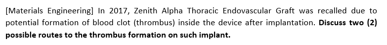 [Materials Engineering] In 2017, Zenith Alpha Thoracic Endovascular Graft was recalled due to
potential formation of blood clot (thrombus) inside the device after implantation. Discuss two (2)
possible routes to the thrombus formation on such implant.
