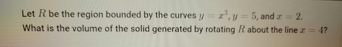 Let R be the region bounded by the curves y
x,y = 5, and x =
= 2.
What is the volume of the solid generated by rotating R about the line r
4?
