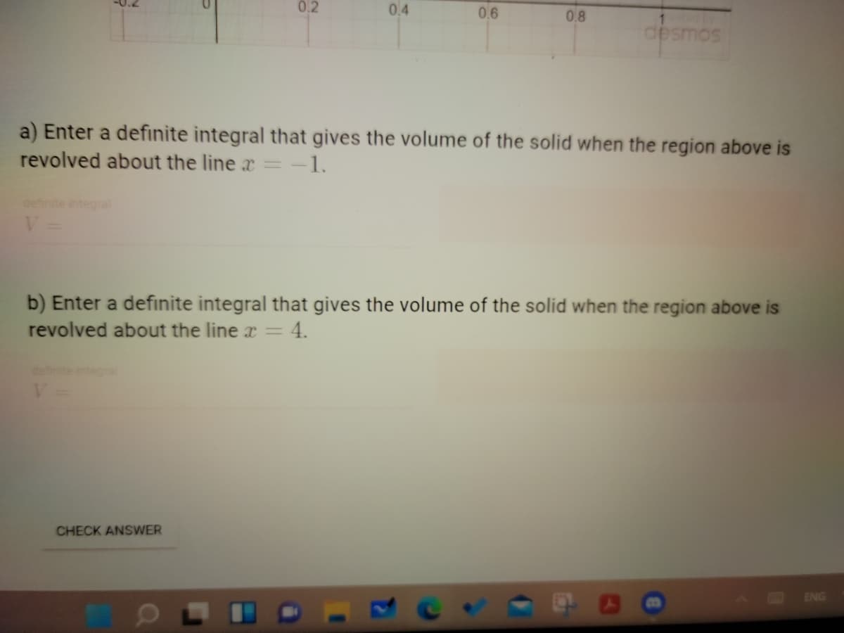 0.2
0.4
0.6
0.8
desmos
a) Enter a definite integral that gives the volume of the solid when the region above is
revolved about the line x =
= -1.
integral
b) Enter a definite integral that gives the volume of the solid when the region above is
revolved about the line x =
4.
definite integral
CHECK ANSWER
ENG
13
