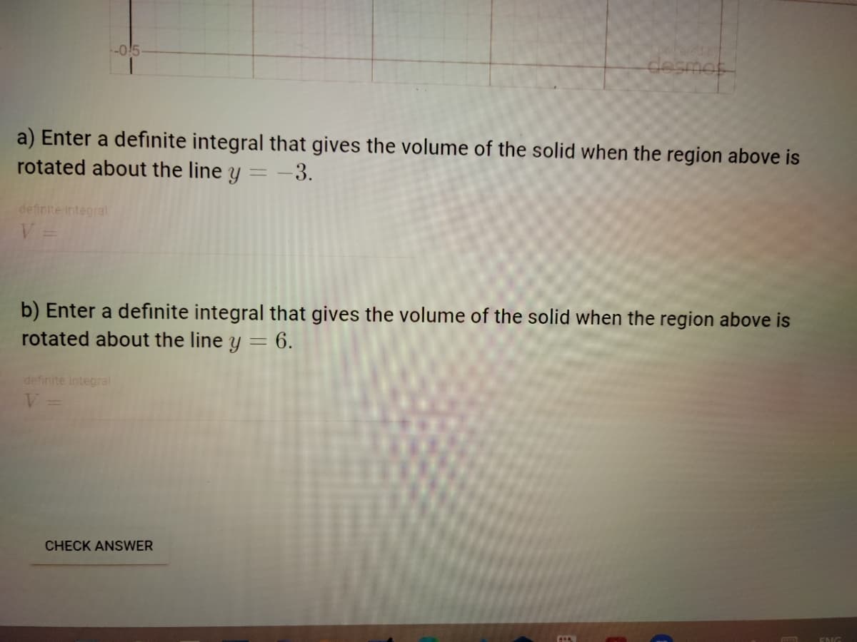 desmot
a) Enter a definite integral that gives the volume of the solid when the region above is
rotated about the line y = -3.
definite integral
V =
b) Enter a definite integral that gives the volume of the solid when the region above is
rotated about the line y = 6.
definite integral
CHECK ANSWER
