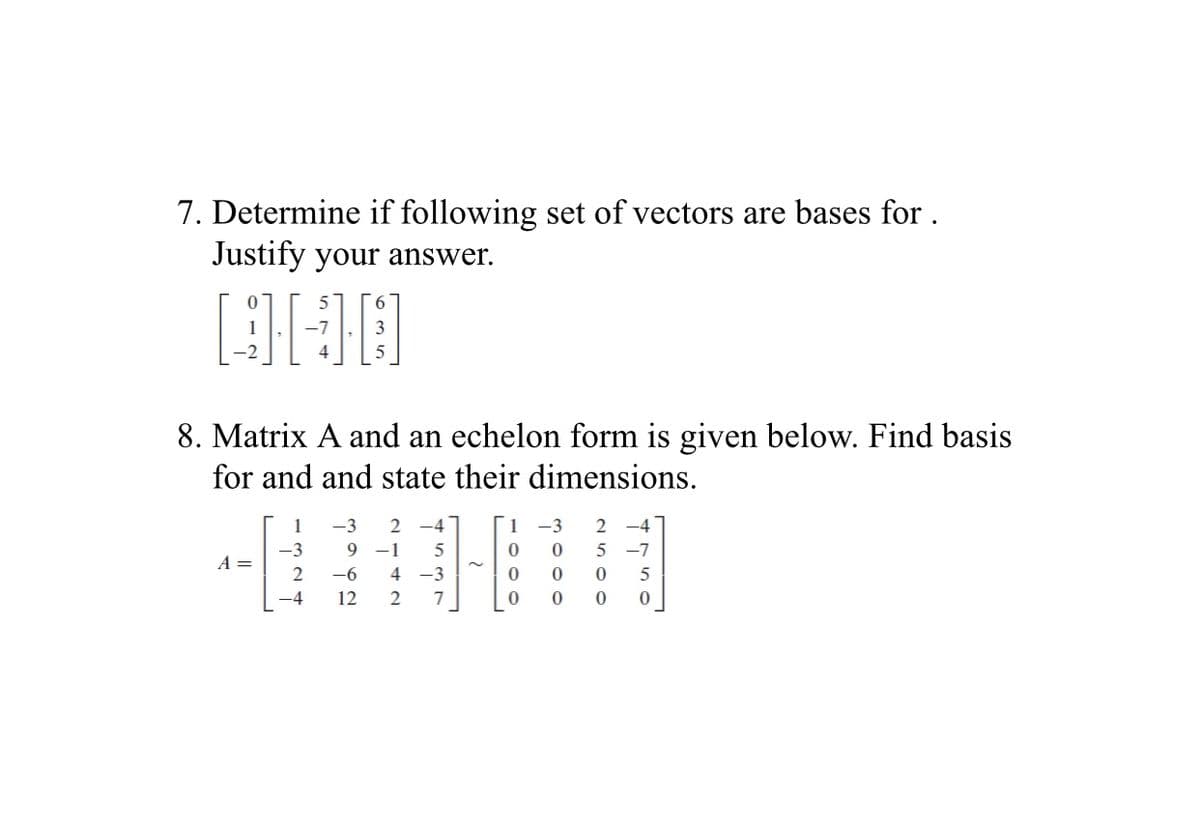 7. Determine if following set of vectors are bases for .
Justify your answer.
8. Matrix A and an echelon form is given below. Find basis
for and and state their dimensions.
1
-3
-4
1
-3
2 -4
-3
9
-1
5
5 -7
A =
2
-6
4 -3
5
-4
12
2
7
