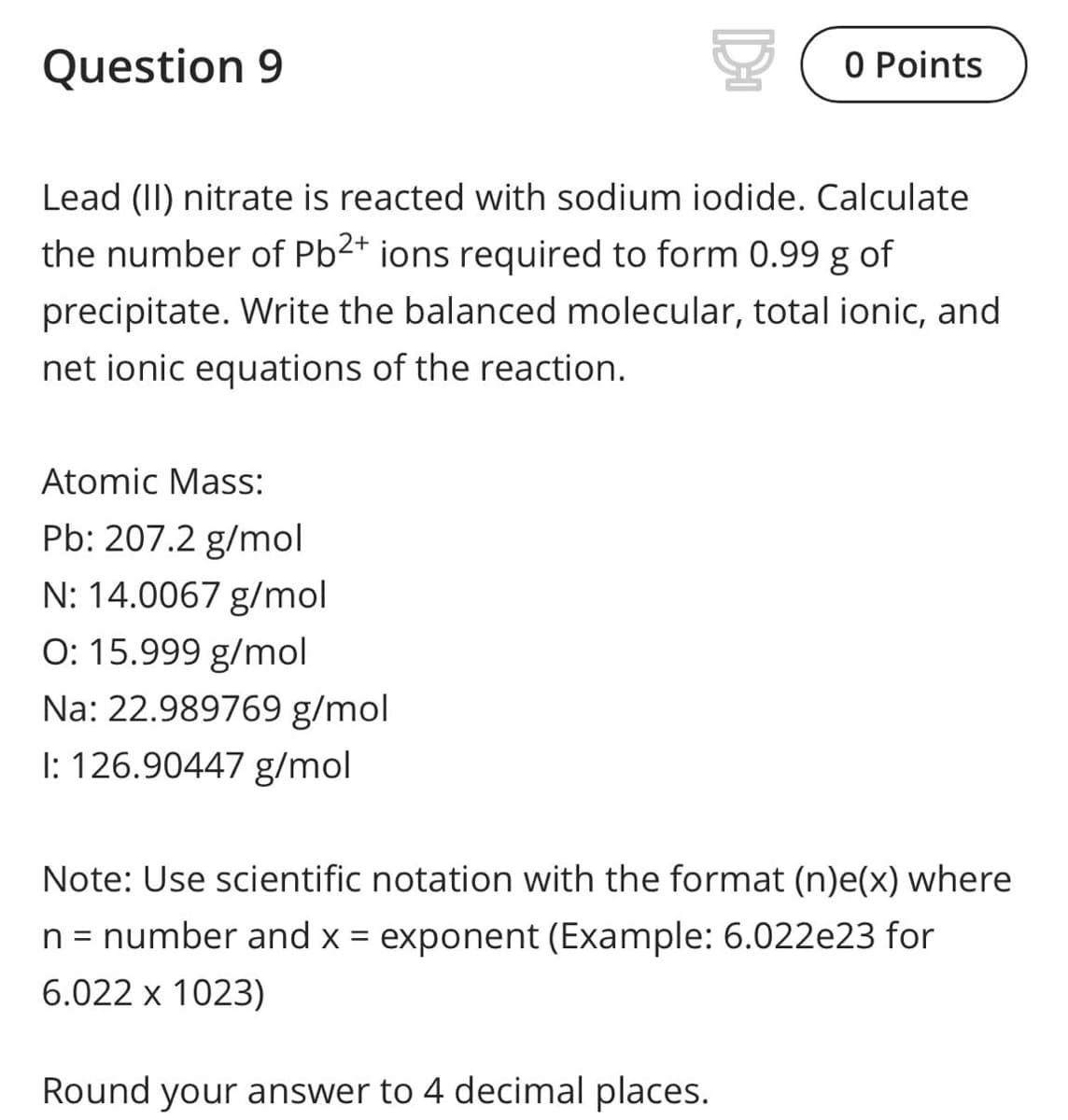 Question 9
O Points
Lead (II) nitrate is reacted with sodium iodide. Calculate
the number of Pb2+ ions required to form 0.99 g of
precipitate. Write the balanced molecular, total ionic, and
net ionic equations of the reaction.
Atomic Mass:
Pb: 207.2 g/mol
N: 14.0067 g/mol
O: 15.999 g/mol
Na: 22.989769 g/mol
I: 126.90447 g/mol
Note: Use scientific notation with the format (n)e(x) where
n = number and x = exponent (Example: 6.022e23 for
6.022 x 1023)
Round your answer to 4 decimal places.
