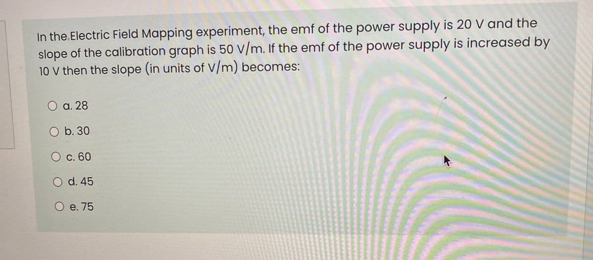 In the.Electric Field Mapping experiment, the emf of the power supply is 20 V and the
slope of the calibration graph is 50 V/m. If the emf of the power supply is increased by
10 V then the slope (in units of V/m) becomes:
O a. 28
O b. 30
C. 60
O d. 45
O e. 75
