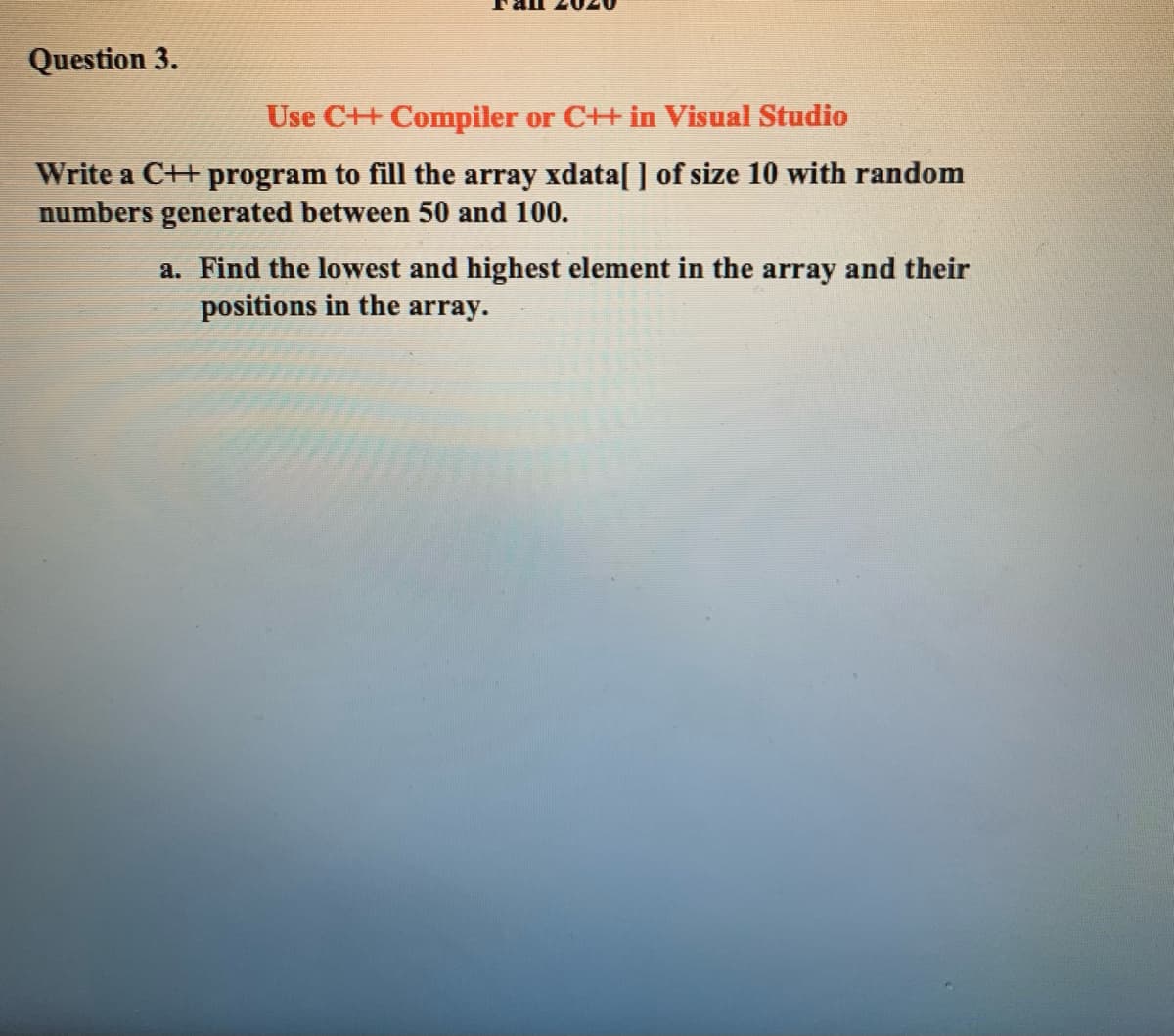 Question 3.
Use C++ Compiler or C++ in Visual Studio
Write a C++ program to fill the array xdata[ ] of size 10 with random
numbers generated between 50 and 100.
a. Find the lowest and highest element in the array and their
positions in the array.
