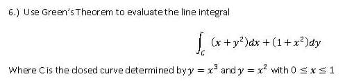 6.) Use Green's Theorem to evaluate the line integral
| (x +y?)dx + (1+ x?)dy
Where Cis the closed curve determined byy = x' and y = x with 0 <x S 1
