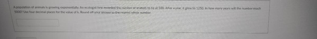 A population of animals is growing exponentially. An ecologist first recorded the number of animals to be at 500. Ater a year, it grew to 1250. In how many years will the number reach
5000? Use four decimal places for the value of k. Round off your answer to the nearest whole number
