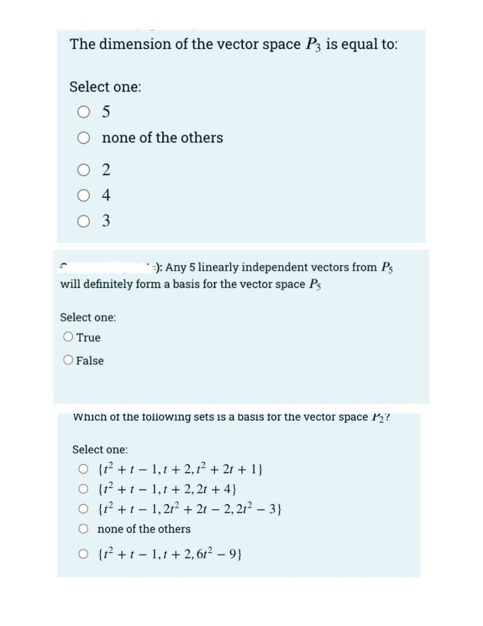 The dimension of the vector space P3 is equal to:
Select one:
O 5
none of the others
O 2
O 4
O 3
:): Any 5 linearly independent vectors from Ps
will definitely form a basis for the vector space Ps
Select one:
O True
False
Which of the following sets is a basıs for the vector space P2?
Select one:
O {t? +t - 1,t + 2,12 + 2t + 1}
O {t? +t - 1,1 + 2, 2t + 4}
O {r? +t - 1,2t? + 2t – 2, 21? – 3}
none of the others
O {r² +t- 1,1 + 2, 6r2 – 9}
