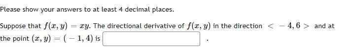 Please show your answers to at least 4 decimal places.
Suppose that f(x, y) = ry. The directional derivative of f(x, y) in the direction < - 4,6 > and at
the point (r, y) = (– 1,4) is

