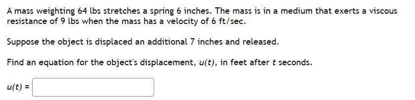 A mass weighting 64 lbs stretches a spring 6 inches. The mass is in a medium that exerts a viscous
resistance of 9 lbs when the mass has a velocity of 6 ft/sec.
Suppose the object is displaced an additional 7 inches and released.
Find an equation for the object's displacement, u(t), in feet aftert seconds.
u(t) =
