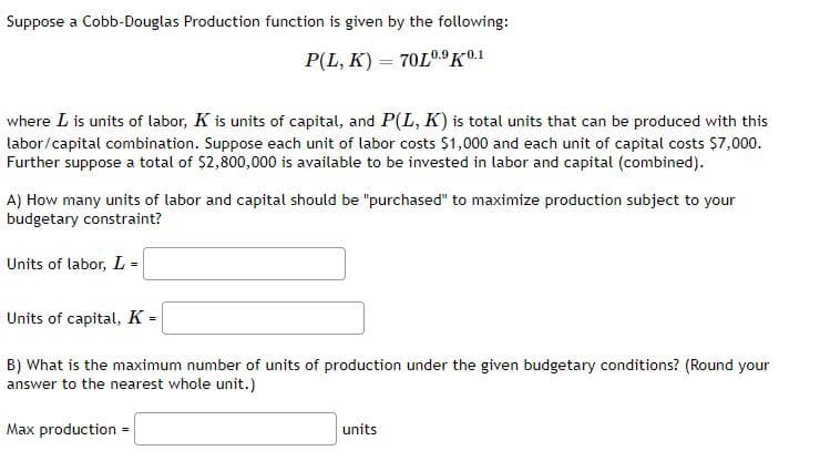 Suppose a Cobb-Douglas Production function is given by the following:
P(L, K) = 70L0.9K01
where L is units of labor, K is units of capital, and P(L, K) is total units that can be produced with this
labor/capital combination. Suppose each unit of labor costs $1,000 and each unit of capital costs $7,000.
Further suppose a total of $2,800,000 is available to be invested in labor and capital (combined).
A) How many units of labor and capital should be "purchased" to maximize production subject to your
budgetary constraint?
Units of labor, L =
Units of capital, K =
B) What is the maximum number of units of production under the given budgetary conditions? (Round your
answer to the nearest whole unit.)
Max production
units
=
