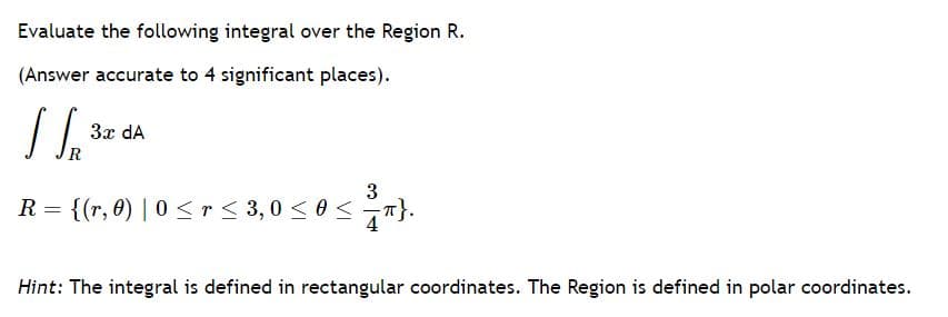 Evaluate the following integral over the Region R.
(Answer accurate to 4 significant places).
3x dA
3
R = {(r, 0) | 0 <r< 3,0 < 0 <T}.
Hint: The integral is defined in rectangular coordinates. The Region is defined in polar coordinates.
