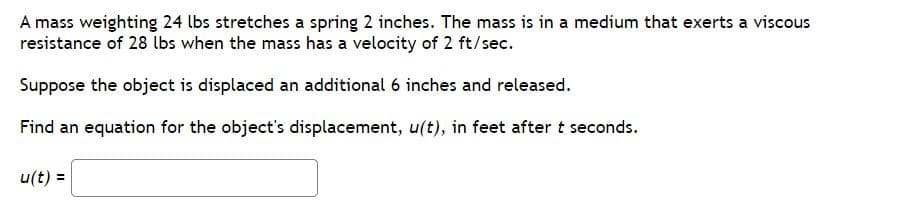 A mass weighting 24 lbs stretches a spring 2 inches. The mass is in a medium that exerts a viscous
resistance of 28 lbs when the mass has a velocity of 2 ft/sec.
Suppose the object is displaced an additional 6 inches and released.
Find an equation for the object's displacement, u(t), in feet after t seconds.
u(t) =

