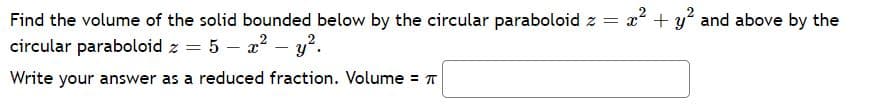 Find the volume of the solid bounded below by the circular paraboloid z
= x + y and above by the
circular paraboloid z = 5 – x? – y².
Write your answer as a reduced fraction. Volume = T
