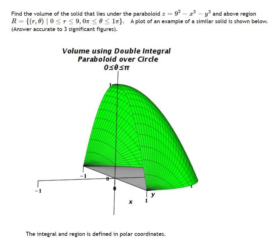 Find the volume of the solid that lies under the paraboloid z = 92 – x? – y? and above region
R = {(r, 0) | 0<r< 9, 0n<0< 1n}. A plot of an example of a similar solid is shown below.
(Answer accurate to 3 significant figures).
Volume using Double Integral
Paraboloid over Circle
-1
-1
y
The integral and region is defined in polar coordinates.

