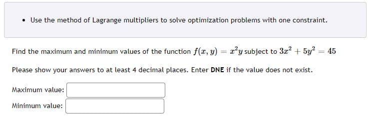 • Use the method of Lagrange multipliers to solve optimization problems with one constraint.
Find the maximum and minimum values of the function f(x, y) = a'y subject to 3a? + 5y2 = 45
%3D
Please show your answers to at least 4 decimal places. Enter DNE if the value does not exist.
Maximum value:
Minimum value:
