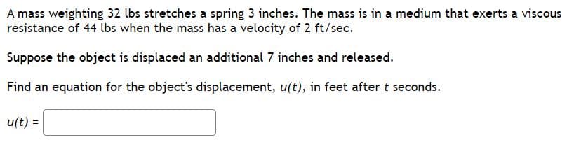 A mass weighting 32 lbs stretches a spring 3 inches. The mass is in a medium that exerts a viscous
resistance of 44 lbs when the mass has a velocity of 2 ft/sec.
Suppose the object is displaced an additional 7 inches and released.
Find an equation for the object's displacement, u(t), in feet after t seconds.
u(t) =
