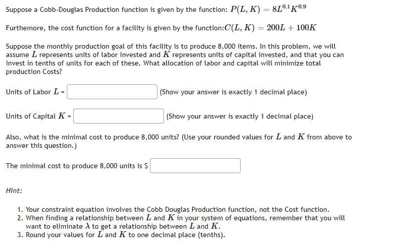 Suppose a Cobb-Douglas Production function is given by the function: P(L, K) = 8L0.' K0.9
Furthemore, the cost function for a facility is given by the function:C(L, K) = 200L + 100K
Suppose the monthly production goal of this facility is to produce 8,000 items. In this problem, we will
assume L represents units of labor invested and K represents units of capital invested, and that you can
invest in tenths of units for each of these. What allocation of labor and capital will minimize total
production Costs?
Units of Labor L =
(Show your answer is exactly 1 decimal place)
Units of CapitalK =
(Show your answer is exactly 1 decimal place)
Also, what is the minimal cost to produce 8,000 units? (Use your rounded values for L and K from above to
answer this question.)
The minimal cost to produce 8,000 units is $
Hint:
1. Your constraint equation involves the Cobb Douglas Production function, not the Cost function.
2. When finding a relationship between L and K in your system of equations, remember that you will
want to eliminate A to get a relationship between L and K.
3. Round your values for L and K to one decimal place (tenths).
