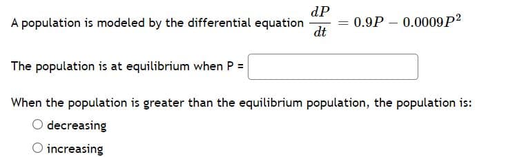 dP
= 0.9P – 0.0009P2
dt
A population is modeled by the differential equation
The population is at equilibrium when P =
When the population is greater than the equilibrium population, the population is:
O decreasing
O increasing
