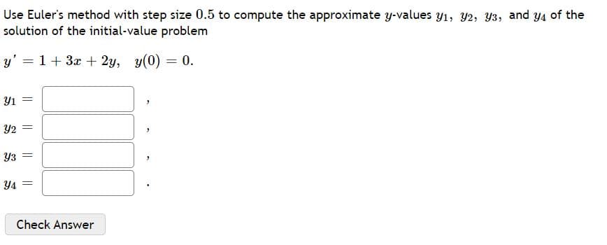 Use Euler's method with step size 0.5 to compute the approximate y-values y1, Y2, Y3, and Y4 of the
solution of the initial-value problem
y' = 1+ 3x + 2y, y(0) = 0.
Y1
Y2
Y3
Y4 =
Check Answer
|| ||
|| ||
