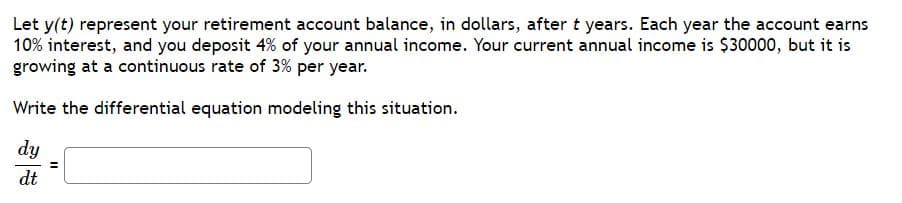 Let y(t) represent your retirement account balance, in dollars, aftert years. Each year the account earns
10% interest, and you deposit 4% of your annual income. Your current annual income is $30000, but it is
growing at a continuous rate of 3% per year.
Write the differential equation modeling this situation.
dy
dt
