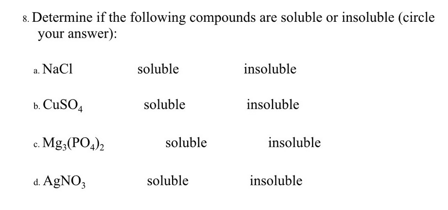 8. Determine if the following compounds are soluble or insoluble (circle
your answer):
a. NaCl
soluble
insoluble
b. CuSO4
soluble
insoluble
c. Mg;(PO4)2
soluble
insoluble
d. AgNO3
soluble
insoluble
