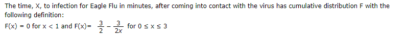 The time, X, to infection for Eagle Flu in minutes, after coming into contact with the virus has cumulative distribution F with the
following definition:
3
F(x) = 0 for x < 1 and F(x)=
3 for 0 sxs 3
2x
%3D
