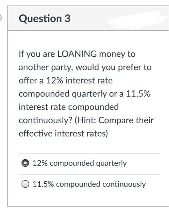 Question 3
If you are LOANING money to
another party, would you prefer to
offer a 12% interest rate
compounded quarterly or a 11.5%
interest rate compounded
continuously? (Hint: Compare their
effective interest rates)
12% compounded quarterly
11.5% compounded continuously
