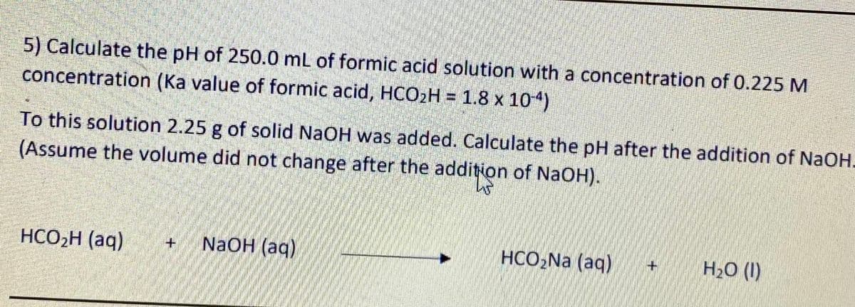 5) Calculate the pH of 250.0 mL of formic acid solution with a concentration of 0.225 M
concentration (Ka value of formic acid, HCO2H = 1.8 x 104)
To this solution 2.25 g of solid NaOH was added. Calculate the pH after the addition of NaOH-
(Assume the volume did not change after the addition of NaOH).
HCO,H (aq)
NaOH (aq)
HCO,Na (aq)
H20 (1)
