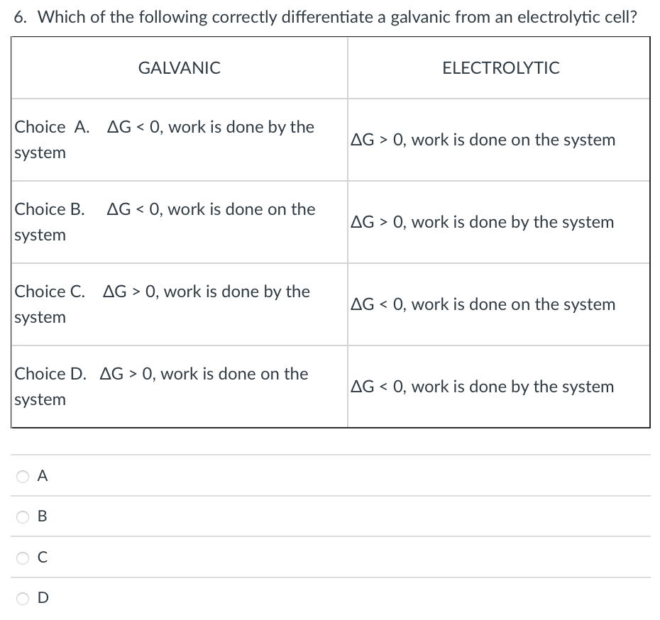 6. Which of the following correctly differentiate a galvanic from an electrolytic cell?
GALVANIC
ELECTROLYTIC
Choice A. AG < 0, work is done by the
AG > 0, work is done on the system
system
Choice B. AG < 0, work is done on the
system
AG > 0, work is done by the system
Choice C. AG > 0, work is done by the
AG < 0, work is done on the system
system
Choice D. AG > 0, work is done on the
AG < 0, work is done by the system
system
O A
O B
C
D
