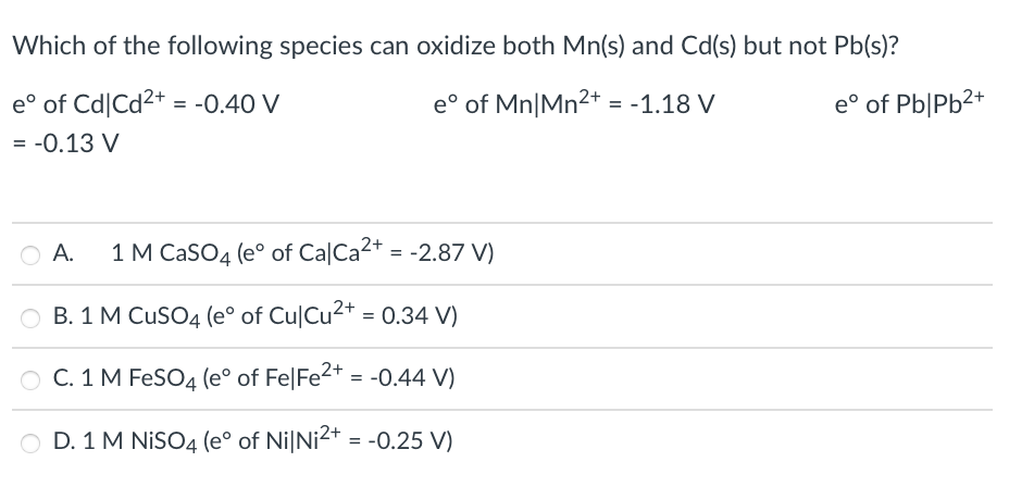 Which of the following species can oxidize both Mn(s) and Cd(s) but not Pb(s)?
e° of Cd|Cd2+ = -0.40 V
e° of Mn|Mn2+ = -1.18 V
e° of Pb|Pb2+
= -0.13 V
O A.
1 M CaSO4 (e° of CalCa2+ = -2.87 V)
O B. 1 M CuSO4 (e° of Cu|Cu2+ = 0.34 V)
O C. 1 M FeSO4 (e° of Fe|Fe2* = -0.44 V)
O D. 1 M NISO4 (e° of Ni|Ni2+ = -0.25 V)
