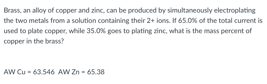 Brass, an alloy of copper and zinc, can be produced by simultaneously electroplating
the two metals from a solution containing their 2+ ions. If 65.0% of the total current is
used to plate copper, while 35.0% goes to plating zinc, what is the mass percent of
copper in the brass?
AW Cu = 63.546 AW Zn = 65.38
