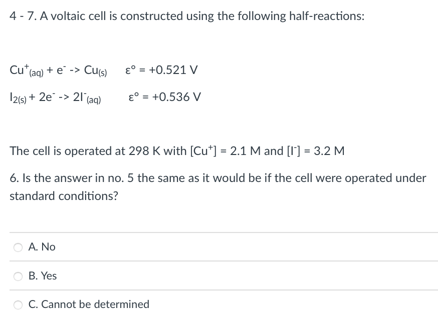 4 - 7. A voltaic cell is constructed using the following half-reactions:
Cu*(aq) + e -> Cu(s)
ɛ° = +0.521 V
I2(s) + 2e" -> 21 (aq)
ɛ° = +0.536 V
The cell is operated at 298 K with [Cu*] = 2.1 M and [I'] = 3.2 M
6. Is the answer in no. 5 the same as it would be if the cell were operated under
standard conditions?
A. No
O B. Yes
O C. Cannot be determined
