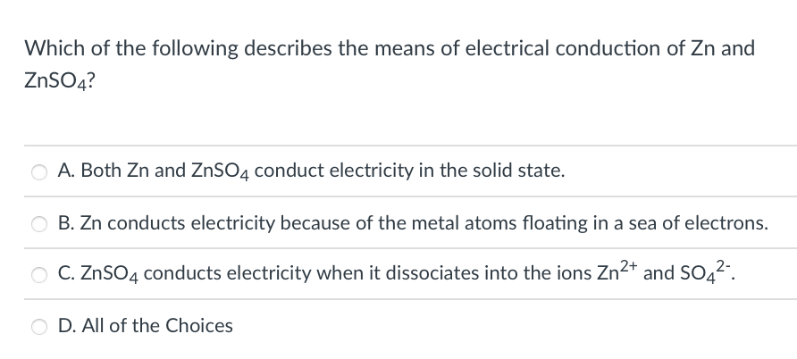 Which of the following describes the means of electrical conduction of Zn and
ZNSO4?
A. Both Zn and ZNSO4 conduct electricity in the solid state.
O B. Zn conducts electricity because of the metal atoms floating in a sea of electrons.
O C. ZnSO4 conducts electricity when it dissociates into the ions Zn2* and SO42.
O D. All of the Choices
