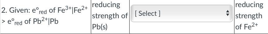 reducing
strength
of Fe2+
2. Given: e°red of Fe3*|Fe2+
strength of [ Select ]
Pb(s)
> e°red of Pb2+|Pb
