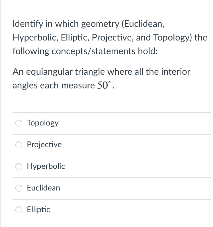 Identify in which geometry (Euclidean,
Hyperbolic, Elliptic, Projective, and Topology) the
following concepts/statements hold:
An equiangular triangle where all the interior
angles each measure 50°.
Topology
Projective
Hyperbolic
Euclidean
Elliptic
