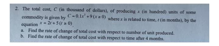 2. The total cost, C (in thousand of dollars), of producing x (in hundred) units of some
C-0.1x +9 (xz 0)
where x is related to time, t (in months), by the
commodity is given by
x- 21 +5(t z 0)
equation
a. Find the rate of change of total cost with respect to number of unit produced.
b. Find the rate of change of total cost with respect to time after 4 months.
