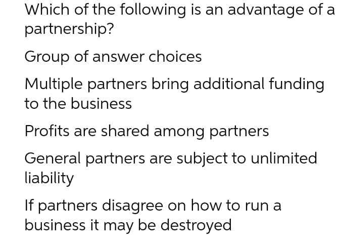Which of the following is an advantage of a
partnership?
Group of answer choices
Multiple partners bring additional funding
to the business
Profits are shared among partners
General partners are subject to unlimited
liability
If partners disagree on how to run a
business it may be destroyed
