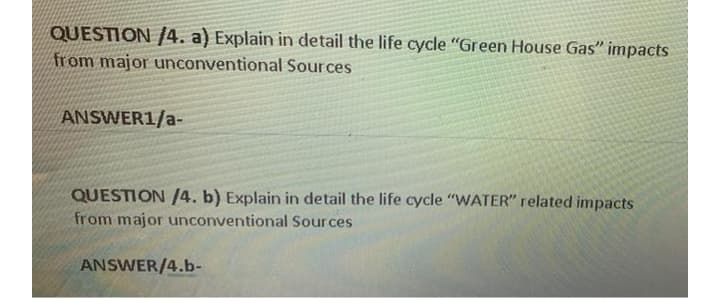QUESTION /4. a) Explain in detail the life cycle "Green House Gas" impacts
from major unconventional Sources
ANSWER1/a-
QUESTION /4. b) Explain in detail the life cycle "WATER" related impacts
from major unconventional Sources
ANSWER/4.b-
