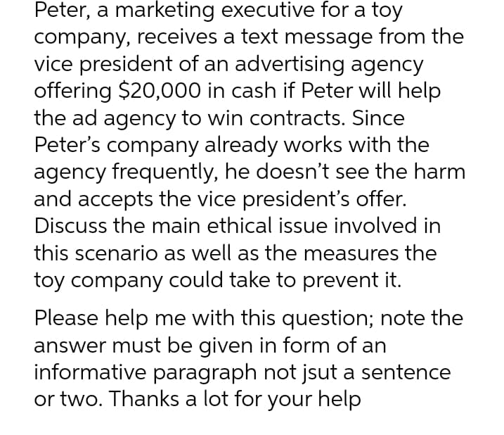 Peter, a marketing executive for a toy
company, receives a text message from the
vice president of an advertising agency
offering $20,000 in cash if Peter will help
the ad agency to win contracts. Since
Peter's company already works with the
agency frequently, he doesn't see the harm
and accepts the vice president's offer.
Discuss the main ethical issue involved in
this scenario as well as the measures the
toy company could take to prevent it.
Please help me with this question; note the
answer must be given in form of an
informative paragraph not jsut a sentence
or two. Thanks a lot for your help
