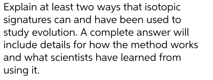 Explain at least two ways that isotopic
signatures can and have been used to
study evolution. A complete answer will
include details for how the method works
and what scientists have learned from
using it.
