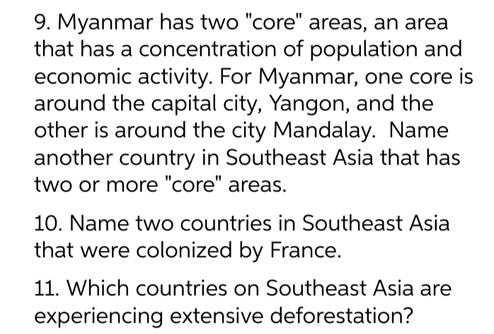 9. Myanmar has two "core" areas, an area
that has a concentration of population and
economic activity. For Myanmar, one core is
around the capital city, Yangon, and the
other is around the city Mandalay. Name
another country in Southeast Asia that has
two or more "core" areas.
10. Name two countries in Southeast Asia
that were colonized by France.
11. Which countries on Southeast Asia are
experiencing extensive deforestation?
