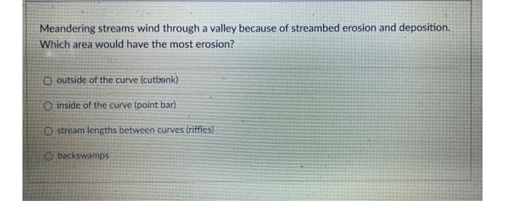 Meandering streams wind through a valley because of streambed erosion and deposition.
Which area would have the most erosion?
O outside of the curve (cutbank)
O inside of the curve (point bar)
O stream lengths between curves (riffles)
O backswamps

