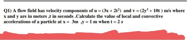 Q1) A flow field has velocity components of u = (3x + 2t2) and v (2y3 + 10t) m/s where
x and y are in meters ,t in seconds .Calculate the value of local and convective
accelerations of a particle at x = 3m ,y = 1 m when t = 2 s
